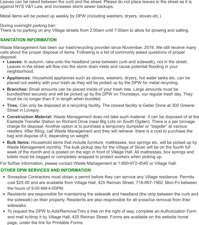 Leaves can be raked between the curb and the street. Please do not place leaves in the street as it is against NYS V&T Law, and increases storm sewer backups.   Metal items will be picked up weekly by DPW (including washers, dryers, stoves etc.)  During overnight parking ban:  There is no parking on any Village streets from 2:00am until 7:00am to allow for plowing and salting.   SANITATION INFORMATION Waste Management has been our trash/recycling provider since November, 2019. We still receive many calls about the proper disposal of items. Following is a list of commonly asked questions of proper disposal: •	Leaves: In autumn, rake onto the headland (area between curb and sidewalk), not in the street. Leaves in the street will flow into the storm drain inlets and cause potential flooding in your neighborhood. •	Appliances: Household appliances such as stoves, washers, dryers, hot water tanks etc. can be placed out weekly with your trash as they will be picked up by the DPW for metal recycling. •	Branches: Small amounts can be placed inside of your trash tote. Large amounts must be bundled/tied securely and will be picked up by the DPW on Thursdays, our regular trash day. They must be no longer than 4’ in length when bundled. •	Tires: Can only be disposed at a recycling facility. The closest facility is Geiter Done at 300 Greene Street in Lovejoy.  •	Construction Material: Waste Management does not take such material. It can be disposed of at the Eastside Transfer Station on Richard Drive (near Big Lots on South Ogden). There is a per tonnage charge for disposal. Another option is to purchase a temporary dumpster or “bagster” at various retailers. After filling, call Waste Management and they will retrieve- there is a cost to purchase the bag and dispose of it, depending on weight.  •	Bulk Items: Household items that include furniture, mattresses, box springs etc. will be picked up by Waste Management monthly. The bulk pickup day for the Village of Sloan will be on the fourth full week of the month and is posted on the sign in front of Village Hall. All mattresses, box springs and toilets must be bagged or completely wrapped to protect workers when picking up.  For further information, please contact Waste Management at 1-800-972-4545 or Village Hall.   OTHER DPW SERVICES AND INFORMATION •	Snowplow Contractors must obtain a permit before they can service any Village residence. Permits cost $25.00 and are available from Village Hall, 425 Reiman Street, 716-897-1560, Mon-Fri between the hours of 9:00 AM-4:00PM.  •	Residents are responsible for maintaining the sidewalk and headland (the strip between the curb and the sidewalk) on their property. Residents are also responsible for all snow/ice removal from their sidewalks.  •	To request the DPW to Add/Remove/Trim a tree on the right of way, complete an Authorization Form and mail to/drop it by Village Hall, 425 Reiman Street. Forms are available on the website home page, under the link for Printable Forms.